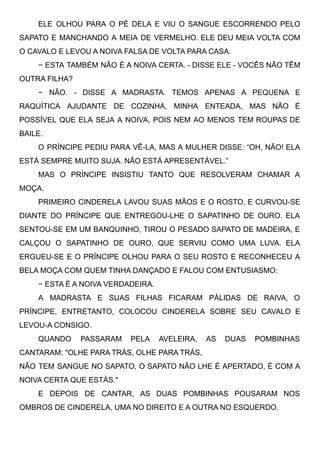 ELE OLHOU PARA O PÉ DELA E VIU O SANGUE ESCORRENDO PELO
SAPATO E MANCHANDO A MEIA DE VERMELHO. ELE DEU MEIA VOLTA COM
O CAVALO E LEVOU A NOIVA FALSA DE VOLTA PARA CASA. 
− ESTA TAMBÉM NÃO É A NOIVA CERTA. - DISSE ELE - VOCÊS NÃO TÊM
OUTRA FILHA? 
− NÃO. - DISSE A MADRASTA. TEMOS APENAS A PEQUENA E
RAQUÍTICA AJUDANTE DE COZINHA, MINHA ENTEADA, MAS NÃO É
POSSÍVEL QUE ELA SEJA A NOIVA, POIS NEM AO MENOS TEM ROUPAS DE
BAILE.
O PRÍNCIPE PEDIU PARA VÊ-LA, MAS A MULHER DISSE: “OH, NÃO! ELA
ESTÁ SEMPRE MUITO SUJA. NÃO ESTÁ APRESENTÁVEL.”
MAS O PRÍNCIPE INSISTIU TANTO QUE RESOLVERAM CHAMAR A
MOÇA.
PRIMEIRO CINDERELA LAVOU SUAS MÃOS E O ROSTO, E CURVOU-SE
DIANTE DO PRÍNCIPE QUE ENTREGOU-LHE O SAPATINHO DE OURO. ELA
SENTOU-SE EM UM BANQUINHO, TIROU O PESADO SAPATO DE MADEIRA, E
CALÇOU O SAPATINHO DE OURO, QUE SERVIU COMO UMA LUVA. ELA
ERGUEU-SE E O PRÍNCIPE OLHOU PARA O SEU ROSTO E RECONHECEU A
BELA MOÇA COM QUEM TINHA DANÇADO E FALOU COM ENTUSIASMO:
− ESTA É A NOIVA VERDADEIRA.
A MADRASTA E SUAS FILHAS FICARAM PÁLIDAS DE RAIVA, O
PRÍNCIPE, ENTRETANTO, COLOCOU CINDERELA SOBRE SEU CAVALO E
LEVOU-A CONSIGO.
QUANDO PASSARAM PELA AVELEIRA, AS DUAS POMBINHAS
CANTARAM: "OLHE PARA TRÁS, OLHE PARA TRÁS,
NÃO TEM SANGUE NO SAPATO, O SAPATO NÃO LHE É APERTADO, É COM A
NOIVA CERTA QUE ESTÁS."
E DEPOIS DE CANTAR, AS DUAS POMBINHAS POUSARAM NOS
OMBROS DE CINDERELA, UMA NO DIREITO E A OUTRA NO ESQUERDO. 
 