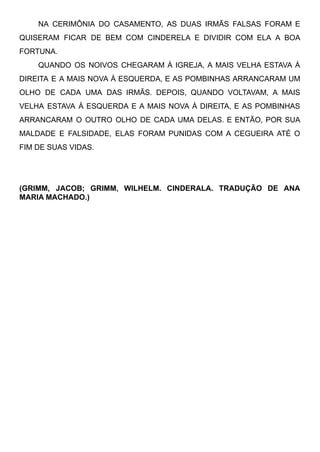 NA CERIMÔNIA DO CASAMENTO, AS DUAS IRMÃS FALSAS FORAM E
QUISERAM FICAR DE BEM COM CINDERELA E DIVIDIR COM ELA A BOA
FORTUNA.
QUANDO OS NOIVOS CHEGARAM À IGREJA, A MAIS VELHA ESTAVA À
DIREITA E A MAIS NOVA À ESQUERDA, E AS POMBINHAS ARRANCARAM UM
OLHO DE CADA UMA DAS IRMÃS. DEPOIS, QUANDO VOLTAVAM, A MAIS
VELHA ESTAVA À ESQUERDA E A MAIS NOVA À DIREITA, E AS POMBINHAS
ARRANCARAM O OUTRO OLHO DE CADA UMA DELAS. E ENTÃO, POR SUA
MALDADE E FALSIDADE, ELAS FORAM PUNIDAS COM A CEGUEIRA ATÉ O
FIM DE SUAS VIDAS.
(GRIMM, JACOB; GRIMM, WILHELM. CINDERALA. TRADUÇÃO DE ANA
MARIA MACHADO.)
 