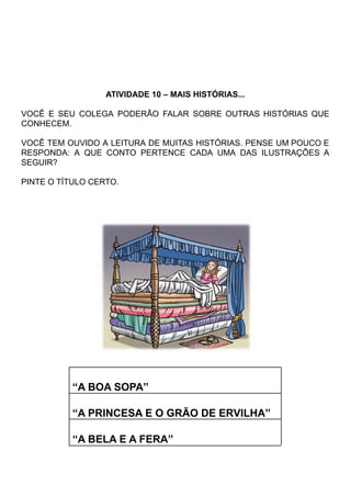 ATIVIDADE 10 – MAIS HISTÓRIAS...
VOCÊ E SEU COLEGA PODERÃO FALAR SOBRE OUTRAS HISTÓRIAS QUE
CONHECEM.
VOCÊ TEM OUVIDO A LEITURA DE MUITAS HISTÓRIAS. PENSE UM POUCO E
RESPONDA: A QUE CONTO PERTENCE CADA UMA DAS ILUSTRAÇÕES A
SEGUIR?
PINTE O TÍTULO CERTO.
“A BOA SOPA”
“A PRINCESA E O GRÃO DE ERVILHA”
“A BELA E A FERA”
 
