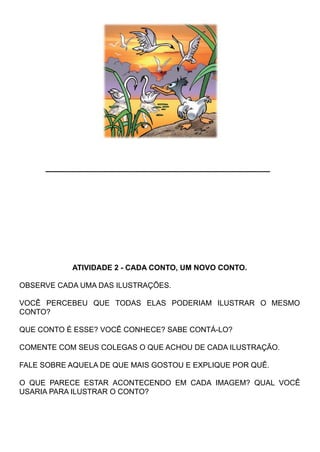 ___________________________________
ATIVIDADE 2 - CADA CONTO, UM NOVO CONTO.
OBSERVE CADA UMA DAS ILUSTRAÇÕES.
VOCÊ PERCEBEU QUE TODAS ELAS PODERIAM ILUSTRAR O MESMO
CONTO?
QUE CONTO É ESSE? VOCÊ CONHECE? SABE CONTÁ-LO?
COMENTE COM SEUS COLEGAS O QUE ACHOU DE CADA ILUSTRAÇÃO.
FALE SOBRE AQUELA DE QUE MAIS GOSTOU E EXPLIQUE POR QUÊ.
O QUE PARECE ESTAR ACONTECENDO EM CADA IMAGEM? QUAL VOCÊ
USARIA PARA ILUSTRAR O CONTO?
 
