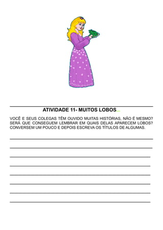ATIVIDADE 11- MUITOS LOBOS...
VOCÊ E SEUS COLEGAS TÊM OUVIDO MUITAS HISTÓRIAS, NÃO É MESMO?
SERÁ QUE CONSEGUEM LEMBRAR EM QUAIS DELAS APARECEM LOBOS?
CONVERSEM UM POUCO E DEPOIS ESCREVA OS TÍTULOS DE ALGUMAS.
___________________________________________________________________
__________________________________________________________________
__________________________________________________________________
__________________________________________________________________
__________________________________________________________________
__________________________________________________________________
__________________________________________________________________
 