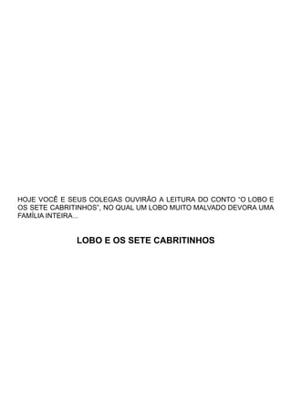 HOJE VOCÊ E SEUS COLEGAS OUVIRÃO A LEITURA DO CONTO “O LOBO E
OS SETE CABRITINHOS”, NO QUAL UM LOBO MUITO MALVADO DEVORA UMA
FAMÍLIA INTEIRA...
LOBO E OS SETE CABRITINHOS
 