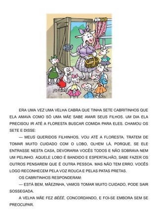 ERA UMA VEZ UMA VELHA CABRA QUE TINHA SETE CABRITINHOS QUE
ELA AMAVA COMO SÓ UMA MÃE SABE AMAR SEUS FILHOS. UM DIA ELA
PRECISOU IR ATÉ A FLORESTA BUSCAR COMIDA PARA ELES. CHAMOU OS
SETE E DISSE:
— MEUS QUERIDOS FILHINHOS, VOU ATÉ A FLORESTA. TRATEM DE
TOMAR MUITO CUIDADO COM O LOBO, OLHEM LÁ, PORQUE, SE ELE
ENTRASSE NESTA CASA, DEVORARIA VOCÊS TODOS E NÃO SOBRAVA NEM
UM PELINHO. AQUELE LOBO É BANDIDO E ESPERTALHÃO, SABE FAZER OS
OUTROS PENSAREM QUE É OUTRA PESSOA. MAS NÃO TEM ERRO. VOCÊS
LOGO RECONHECEM PELA VOZ ROUCA E PELAS PATAS PRETAS.
OS CABRITINHOS RESPONDERAM:
— ESTÁ BEM, MÃEZINHA, VAMOS TOMAR MUITO CUIDADO, PODE SAIR
SOSSEGADA.
A VELHA MÃE FEZ BÉÉÉ, CONCORDANDO, E FOI-SE EMBORA SEM SE
PREOCUPAR.
 