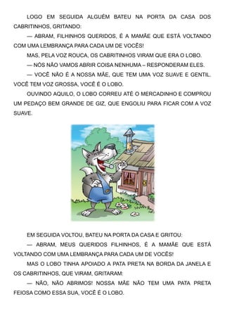 LOGO EM SEGUIDA ALGUÉM BATEU NA PORTA DA CASA DOS
CABRITINHOS, GRITANDO:
— ABRAM, FILHINHOS QUERIDOS, É A MAMÃE QUE ESTÁ VOLTANDO
COM UMA LEMBRANÇA PARA CADA UM DE VOCÊS!
MAS, PELA VOZ ROUCA, OS CABRITINHOS VIRAM QUE ERA O LOBO.
— NÓS NÃO VAMOS ABRIR COISA NENHUMA – RESPONDERAM ELES.
— VOCÊ NÃO É A NOSSA MÃE, QUE TEM UMA VOZ SUAVE E GENTIL.
VOCÊ TEM VOZ GROSSA, VOCÊ É O LOBO.
OUVINDO AQUILO, O LOBO CORREU ATÉ O MERCADINHO E COMPROU
UM PEDAÇO BEM GRANDE DE GIZ, QUE ENGOLIU PARA FICAR COM A VOZ
SUAVE.
EM SEGUIDA VOLTOU, BATEU NA PORTA DA CASA E GRITOU:
— ABRAM, MEUS QUERIDOS FILHINHOS, É A MAMÃE QUE ESTÁ
VOLTANDO COM UMA LEMBRANÇA PARA CADA UM DE VOCÊS!
MAS O LOBO TINHA APOIADO A PATA PRETA NA BORDA DA JANELA E
OS CABRITINHOS, QUE VIRAM, GRITARAM:
— NÃO, NÃO ABRIMOS! NOSSA MÃE NÃO TEM UMA PATA PRETA
FEIOSA COMO ESSA SUA, VOCÊ É O LOBO.
 