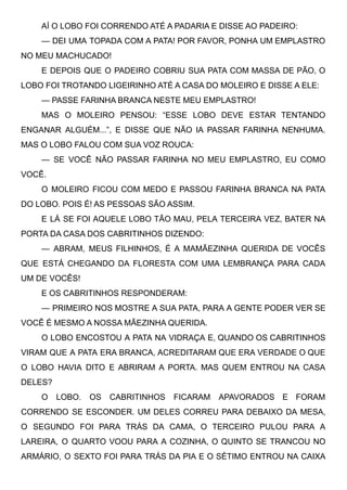 AÍ O LOBO FOI CORRENDO ATÉ A PADARIA E DISSE AO PADEIRO:
— DEI UMA TOPADA COM A PATA! POR FAVOR, PONHA UM EMPLASTRO
NO MEU MACHUCADO!
E DEPOIS QUE O PADEIRO COBRIU SUA PATA COM MASSA DE PÃO, O
LOBO FOI TROTANDO LIGEIRINHO ATÉ A CASA DO MOLEIRO E DISSE A ELE:
— PASSE FARINHA BRANCA NESTE MEU EMPLASTRO!
MAS O MOLEIRO PENSOU: “ESSE LOBO DEVE ESTAR TENTANDO
ENGANAR ALGUÉM...”, E DISSE QUE NÃO IA PASSAR FARINHA NENHUMA.
MAS O LOBO FALOU COM SUA VOZ ROUCA:
— SE VOCÊ NÃO PASSAR FARINHA NO MEU EMPLASTRO, EU COMO
VOCÊ.
O MOLEIRO FICOU COM MEDO E PASSOU FARINHA BRANCA NA PATA
DO LOBO. POIS É! AS PESSOAS SÃO ASSIM.
E LÁ SE FOI AQUELE LOBO TÃO MAU, PELA TERCEIRA VEZ, BATER NA
PORTA DA CASA DOS CABRITINHOS DIZENDO:
— ABRAM, MEUS FILHINHOS, É A MAMÃEZINHA QUERIDA DE VOCÊS
QUE ESTÁ CHEGANDO DA FLORESTA COM UMA LEMBRANÇA PARA CADA
UM DE VOCÊS!
E OS CABRITINHOS RESPONDERAM:
— PRIMEIRO NOS MOSTRE A SUA PATA, PARA A GENTE PODER VER SE
VOCÊ É MESMO A NOSSA MÃEZINHA QUERIDA.
O LOBO ENCOSTOU A PATA NA VIDRAÇA E, QUANDO OS CABRITINHOS
VIRAM QUE A PATA ERA BRANCA, ACREDITARAM QUE ERA VERDADE O QUE
O LOBO HAVIA DITO E ABRIRAM A PORTA. MAS QUEM ENTROU NA CASA
DELES?
O LOBO. OS CABRITINHOS FICARAM APAVORADOS E FORAM
CORRENDO SE ESCONDER. UM DELES CORREU PARA DEBAIXO DA MESA,
O SEGUNDO FOI PARA TRÁS DA CAMA, O TERCEIRO PULOU PARA A
LAREIRA, O QUARTO VOOU PARA A COZINHA, O QUINTO SE TRANCOU NO
ARMÁRIO, O SEXTO FOI PARA TRÁS DA PIA E O SÉTIMO ENTROU NA CAIXA
 