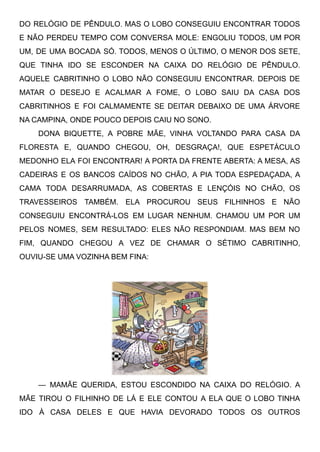 DO RELÓGIO DE PÊNDULO. MAS O LOBO CONSEGUIU ENCONTRAR TODOS
E NÃO PERDEU TEMPO COM CONVERSA MOLE: ENGOLIU TODOS, UM POR
UM, DE UMA BOCADA SÓ. TODOS, MENOS O ÚLTIMO, O MENOR DOS SETE,
QUE TINHA IDO SE ESCONDER NA CAIXA DO RELÓGIO DE PÊNDULO.
AQUELE CABRITINHO O LOBO NÃO CONSEGUIU ENCONTRAR. DEPOIS DE
MATAR O DESEJO E ACALMAR A FOME, O LOBO SAIU DA CASA DOS
CABRITINHOS E FOI CALMAMENTE SE DEITAR DEBAIXO DE UMA ÁRVORE
NA CAMPINA, ONDE POUCO DEPOIS CAIU NO SONO.
DONA BIQUETTE, A POBRE MÃE, VINHA VOLTANDO PARA CASA DA
FLORESTA E, QUANDO CHEGOU, OH, DESGRAÇA!, QUE ESPETÁCULO
MEDONHO ELA FOI ENCONTRAR! A PORTA DA FRENTE ABERTA: A MESA, AS
CADEIRAS E OS BANCOS CAÍDOS NO CHÃO, A PIA TODA ESPEDAÇADA, A
CAMA TODA DESARRUMADA, AS COBERTAS E LENÇÓIS NO CHÃO, OS
TRAVESSEIROS TAMBÉM. ELA PROCUROU SEUS FILHINHOS E NÃO
CONSEGUIU ENCONTRÁ-LOS EM LUGAR NENHUM. CHAMOU UM POR UM
PELOS NOMES, SEM RESULTADO: ELES NÃO RESPONDIAM. MAS BEM NO
FIM, QUANDO CHEGOU A VEZ DE CHAMAR O SÉTIMO CABRITINHO,
OUVIU-SE UMA VOZINHA BEM FINA:
— MAMÃE QUERIDA, ESTOU ESCONDIDO NA CAIXA DO RELÓGIO. A
MÃE TIROU O FILHINHO DE LÁ E ELE CONTOU A ELA QUE O LOBO TINHA
IDO À CASA DELES E QUE HAVIA DEVORADO TODOS OS OUTROS
 