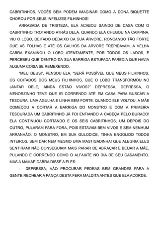 CABRITINHOS. VOCÊS BEM PODEM IMAGINAR COMO A DONA BIQUETTE
CHOROU POR SEUS INFELIZES FILHINHOS!
ARRASADA DE TRISTEZA, ELA ACABOU SAINDO DE CASA COM O
CABRITINHO TROTANDO ATRÁS DELA. QUANDO ELA CHEGOU NA CAMPINA,
VIU O LOBO, DEITADO DEBAIXO DA SUA ÁRVORE, RONCANDO TÃO FORTE
QUE AS FOLHAS E ATÉ OS GALHOS DA ÁRVORE TREPIDAVAM. A VELHA
CABRA EXAMINOU O LOBO ATENTAMENTE, POR TODOS OS LADOS, E
PERCEBEU QUE DENTRO DA SUA BARRIGA ESTUFADA PARECIA QUE HAVIA
ALGUMA COISA SE REMEXENDO.
“MEU DEUS!”, PENSOU ELA. “SERÁ POSSÍVEL QUE MEUS FILHINHOS,
OS COITADOS DOS MEUS FILHINHOS, QUE O LOBO TRANSFORMOU NO
JANTAR DELE, AINDA ESTÃO VIVOS?” DEPRESSA, DEPRESSA, O
MENORZINHO TEVE QUE IR CORRENDO ATÉ EM CASA PARA BUSCAR A
TESOURA, UMA AGULHA E LINHA BEM FORTE. QUANDO ELE VOLTOU, A MÃE
COMEÇOU A CORTAR A BARRIGA DO MONSTRO E COM A PRIMEIRA
TESOURADA UM CABRITINHO JÁ FOI ENFIANDO A CABEÇA PELO BURACO!
ELA CONTINUOU CORTANDO E OS SEIS CABRITINHOS, UM DEPOIS DO
OUTRO, PULARAM PARA FORA, POIS ESTAVAM BEM VIVOS E SEM NENHUM
ARRANHÃO: O MONSTRO, EM SUA GULODICE, TINHA ENGOLIDO TODOS
INTEIROS, SEM DAR NEM MESMO UMA MASTIGADINHA! QUE ALEGRIA ELES
SENTIRAM! NÃO CONSEGUIAM MAIS PARAR DE ABRAÇAR E BEIJAR A MÃE,
PULANDO E CORRENDO COMO O ALFAIATE NO DIA DE SEU CASAMENTO.
MAS A MAMÃE CABRA DISSE A ELES:
— DEPRESSA, VÃO PROCURAR PEDRAS BEM GRANDES PARA A
GENTE RECHEAR A PANÇA DESTA FERA MALDITA ANTES QUE ELA ACORDE.
 