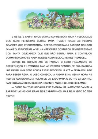 E OS SETE CABRITINHOS SAÍRAM CORRENDO A TODA A VELOCIDADE
COM SUAS PERNINHAS CURTAS PARA TRAZER TODAS AS PEDRAS
GRANDES QUE ENCONTRARAM. DEPOIS ENCHERAM A BARRIGA DO LOBO
O MAIS QUE PUDERAM. A VELHA MÃE CABRA COSTUROU BEM DEPRESSA E
COM TANTA DELICADEZA QUE ELE NÃO SENTIU NADA E CONTINUOU
DORMINDO COMO SE NADA TIVESSE ACONTECIDO, NEM ESTREMECEU.
DEPOIS DE DORMIR ATÉ SE FARTAR, O LOBO FINALMENTE SE
ESPREGUIÇOU E LEVANTOU, MAS AS PEDRAS DENTRO DE SUA BARRIGA
LHE DAVAM UMA SEDE LOUCA E ELE RESOLVEU IR ATÉ A BEIRA DO LAGO
PARA BEBER ÁGUA. O LOBO COMEÇOU A ANDAR E NA MESMA HORA AS
PEDRAS COMEÇARAM A ROLAR DE UM LADO PARA O OUTRO LÁ DENTRO,
FAZENDO A MAIOR BARULHEIRA. OUVINDO AQUILO O LOBO EXCLAMOU:
— O QUE TANTO CHACOALHA E SE EMBARALHA LÁ DENTRO DA MINHA
BARRIGA? ACHEI QUE ERAM SEIS CABRITINHOS, MAS PELO JEITO SÓ TEM
PEDRA!
 