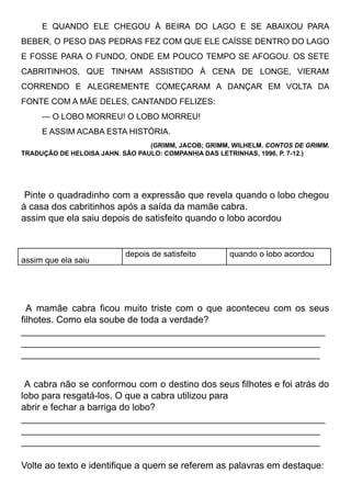 E QUANDO ELE CHEGOU À BEIRA DO LAGO E SE ABAIXOU PARA
BEBER, O PESO DAS PEDRAS FEZ COM QUE ELE CAÍSSE DENTRO DO LAGO
E FOSSE PARA O FUNDO, ONDE EM POUCO TEMPO SE AFOGOU. OS SETE
CABRITINHOS, QUE TINHAM ASSISTIDO À CENA DE LONGE, VIERAM
CORRENDO E ALEGREMENTE COMEÇARAM A DANÇAR EM VOLTA DA
FONTE COM A MÃE DELES, CANTANDO FELIZES:
— O LOBO MORREU! O LOBO MORREU!
E ASSIM ACABA ESTA HISTÓRIA.
(GRIMM, JACOB; GRIMM, WILHELM. CONTOS DE GRIMM.
TRADUÇÃO DE HELOISA JAHN. SÃO PAULO: COMPANHIA DAS LETRINHAS, 1996, P. 7-12.)
Pinte o quadradinho com a expressão que revela quando o lobo chegou
à casa dos cabritinhos após a saída da mamãe cabra.
assim que ela saiu depois de satisfeito quando o lobo acordou
assim que ela saiu
depois de satisfeito quando o lobo acordou
A mamãe cabra ficou muito triste com o que aconteceu com os seus
filhotes. Como ela soube de toda a verdade?
__________________________________________________________
_________________________________________________________
_________________________________________________________
A cabra não se conformou com o destino dos seus filhotes e foi atrás do
lobo para resgatá-los. O que a cabra utilizou para
abrir e fechar a barriga do lobo?
__________________________________________________________
_________________________________________________________
_________________________________________________________
Volte ao texto e identifique a quem se referem as palavras em destaque:
 