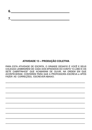 6.__________________________________
7.__________________________________
ATIVIDADE 13 – PRODUÇÃO COLETIVA
PARA ESTA ATIVIDADE DE ESCRITA, O GRANDE DESAFIO É VOCÊ E SEUS
COLEGAS LEMBRAREM DE CADA DOS EPISÓDIOS DO CONTO “O LOBO E OS
SETE CABRITINHOS” QUE ACABARAM DE OUVIR, NA ORDEM EM QUE
ACONTECERAM, CONTAREM PARA QUE A PROFESSORA ESCREVA e APÓS
FAZER AS CORREÇÕES, ESCREVER ABAIXO.
__________________________________________________________________
__________________________________________________________________
__________________________________________________________________
__________________________________________________________________
__________________________________________________________________
__________________________________________________________________
__________________________________________________________________
__________________________________________________________________
__________________________________________________________________
 