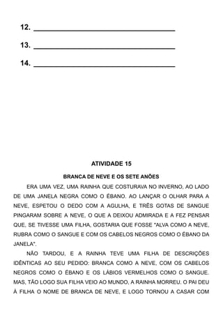 12. __________________________________
13. __________________________________
14. __________________________________
ATIVIDADE 15
BRANCA DE NEVE E OS SETE ANÕES
ERA UMA VEZ, UMA RAINHA QUE COSTURAVA NO INVERNO, AO LADO
DE UMA JANELA NEGRA COMO O ÉBANO. AO LANÇAR O OLHAR PARA A
NEVE, ESPETOU O DEDO COM A AGULHA, E TRÊS GOTAS DE SANGUE
PINGARAM SOBRE A NEVE, O QUE A DEIXOU ADMIRADA E A FEZ PENSAR
QUE, SE TIVESSE UMA FILHA, GOSTARIA QUE FOSSE "ALVA COMO A NEVE,
RUBRA COMO O SANGUE E COM OS CABELOS NEGROS COMO O ÉBANO DA
JANELA".
NÃO TARDOU, E A RAINHA TEVE UMA FILHA DE DESCRIÇÕES
IDÊNTICAS AO SEU PEDIDO: BRANCA COMO A NEVE, COM OS CABELOS
NEGROS COMO O ÉBANO E OS LÁBIOS VERMELHOS COMO O SANGUE.
MAS, TÃO LOGO SUA FILHA VEIO AO MUNDO, A RAINHA MORREU. O PAI DEU
À FILHA O NOME DE BRANCA DE NEVE, E LOGO TORNOU A CASAR COM
 