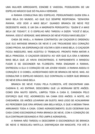UMA MULHER ARROGANTE, ESNOBE E VAIDOSA, POSSUIDORA DE UM
ESPELHO MÁGICO QUE SÓ FALAVA A VERDADE.
A RAINHA CONSULTAVA SEU ESPELHO, PERGUNTANDO QUEM ERA A
MAIS BELA DO MUNDO, AO QUE ELE SEMPRE RESPONDIA: "SENHORA
RAINHA, VÓS SOIS A MAIS BELA". QUANDO BRANCA DE NEVE FEZ
DEZESSETE ANOS, E UM DIA A MADRASTA PERGUNTOU: "QUEM É A MAIS
BELA DE TODAS?", E O ESPELHO NÃO TARDOU A DIZER: "VOCÊ É BELA,
RAINHA, ISSO É VERDADE, MAS BRANCA DE NEVE POSSUI MAIS BELEZA."
CHEIA DE INVEJA, A RAINHA CONTRATOU UM CAÇADOR E ORDENOU
QUE ELE MATASSE BRANCA DE NEVE E LHE TROUXESSE SEU CORAÇÃO
COMO PROVA, NA ESPERANÇA DE VOLTAR A SER A MAIS BELA. O CAÇADOR
FICOU INSEGURO, MAS ACEITOU O TRABALHO. PRONTO PARA MATAR A
BELA PRINCESA, O CAÇADOR DESISTIU AO VER QUE ELA ERA A MENINA
MAIS BELA QUE JÁ HAVIA ENCONTRADO, E RAPIDAMENTE A MANDOU
FUGIR E SE ESCONDER NA FLORESTA; PARA ENGANAR A RAINHA,
ENTREGOU A ELA O CORAÇÃO DE UM JOVEM VEADO. A RAINHA ASSOU O
CORAÇÃO E O COMEU, ACREDITANDO SER DE BRANCA DE NEVE. MAS, AO
CONSULTAR O ESPELHO MÁGICO, ELE CONTINUOU A DIZER QUE BRANCA
DE NEVE ERA A MAIS BELA.
BRANCA DE NEVE FUGIU PELA FLORESTA, ATÉ ENCONTRAR UMA
CASINHA E, AO ENTRAR, DESCOBRIU QUE LÁ MORAVAM SETE ANÕES.
COMO ERA MUITO GENTIL, LIMPOU TODA A CASA E, CANSADA PELO
ESFORÇO QUE FEZ, ADORMECEU NA CAMA DOS ANÕES. À NOITE, AO
CHEGAREM, OS ANÕES LEVARAM UM SUSTO, MAS LOGO SE ACALMARAM
AO PERCEBER QUE ERA APENAS UMA BELA MOÇA, E QUE A MESMA TINHA
ARRUMADO TODA A CASA. COMO AGRADECIMENTO, ELES CEDERAM SUA
CASA COMO ESCONDERIJO PARA BRANCA DE NEVE, COM A CONDIÇÃO DE
ELA CONTINUAR DEIXANDO-A TÃO LIMPA E AGRADÁVEL.
A RAINHA NÃO TARDOU A DESCOBRIR O ESCONDERIJO DE BRANCA
DE NEVE E RESOLVEU MATÁ-LA; DISFARÇADA EM MASCATE, FOI ATÉ A
 