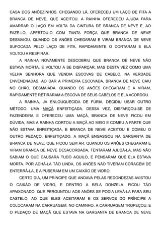 CASA DOS ANÕEZINHOS. CHEGANDO LÁ, OFERECEU UM LAÇO DE FITA A
BRANCA DE NEVE, QUE ACEITOU. A RAINHA OFERECEU AJUDA PARA
AMARRAR O LAÇO EM VOLTA DA CINTURA DE BRANCA DE NEVE E, AO
FAZÊ-LO, APERTOU-O COM TANTA FORÇA QUE BRANCA DE NEVE
DESMAIOU. QUANDO OS ANÕES CHEGARAM E VIRAM BRANCA DE NEVE
SUFOCADA PELO LAÇO DE FITA, RAPIDAMENTE O CORTARAM E ELA
VOLTOU A RESPIRAR.
A RAINHA NOVAMENTE DESCOBRIU QUE BRANCA DE NEVE NÃO
ESTAVA MORTA, E VOLTOU A SE DISFARÇAR, MAS DESTA VEZ COMO UMA
VELHA SENHORA QUE VENDIA ESCOVAS DE CABELO, NA VERDADE
ENVENENADAS. AO DAR A PRIMEIRA ESCOVADA, BRANCA DE NEVE CAIU
NO CHÃO, DESMAIADA. QUANDO OS ANÕES CHEGARAM E A VIRAM,
RAPIDAMENTE RETIRARAM A ESCOVA DE SEUS CABELOS E ELA ACORDOU.
A RAINHA, JÁ ENLOUQUECIDA DE FÚRIA, DECIDIU USAR OUTRO
MÉTODO: UMA MAÇÃ ENFEITIÇADA. DESSA VEZ, DISFARÇOU-SE DE
FAZENDEIRA E OFERECEU UMA MAÇÃ, BRANCA DE NEVE FICOU EM
DÚVIDA, MAS A RAINHA CORTOU A MAÇÃ AO MEIO E COMEU A PARTE QUE
NÃO ESTAVA ENFEITIÇADA, E BRANCA DE NEVE ACEITOU E COMEU O
OUTRO PEDAÇO, ENFEITIÇADO. A MAÇÃ ENGASGOU NA GARGANTA DE
BRANCA DE NEVE, QUE FICOU SEM AR. QUANDO OS ANÕES CHEGARAM E
VIRAM BRANCA DE NEVE DESACORDADA, TENTARAM AJUDÁ-LA, MAS NÃO
SABIAM O QUE CAUSARA TUDO AQUILO, E PENSARAM QUE ELA ESTAVA
MORTA. POR ACHÁ-LA TÃO LINDA, OS ANÕES NÃO TIVERAM CORAGEM DE
ENTERRÁ-LA, E A PUSERAM EM UM CAIXÃO DE VIDRO.
CERTO DIA, UM PRÍNCIPE QUE ANDAVA PELAS REDONDEZAS AVISTOU
O CAIXÃO DE VIDRO, E DENTRO A BELA DONZELA. FICOU TÃO
APAIXONADO, QUE PERGUNTOU AOS ANÕES SE PODIA LEVÁ-LA PARA SEU
CASTELO, AO QUE ELES ACEITARAM E OS SERVOS DO PRÍNCIPE A
COLOCARAM NA CARRUAGEM. NO CAMINHO, A CARRUAGEM TROPEÇOU, E
O PEDAÇO DE MAÇÃ QUE ESTAVA NA GARGANTA DE BRANCA DE NEVE
 