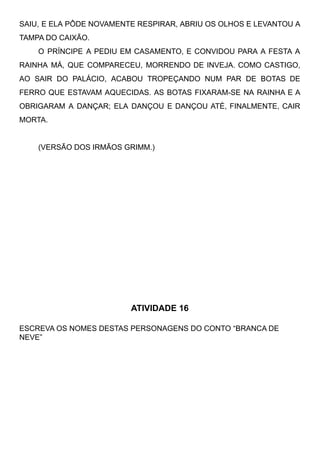 SAIU, E ELA PÔDE NOVAMENTE RESPIRAR, ABRIU OS OLHOS E LEVANTOU A
TAMPA DO CAIXÃO.
O PRÍNCIPE A PEDIU EM CASAMENTO, E CONVIDOU PARA A FESTA A
RAINHA MÁ, QUE COMPARECEU, MORRENDO DE INVEJA. COMO CASTIGO,
AO SAIR DO PALÁCIO, ACABOU TROPEÇANDO NUM PAR DE BOTAS DE
FERRO QUE ESTAVAM AQUECIDAS. AS BOTAS FIXARAM-SE NA RAINHA E A
OBRIGARAM A DANÇAR; ELA DANÇOU E DANÇOU ATÉ, FINALMENTE, CAIR
MORTA.
(VERSÃO DOS IRMÃOS GRIMM.)
ATIVIDADE 16
ESCREVA OS NOMES DESTAS PERSONAGENS DO CONTO “BRANCA DE
NEVE”
 