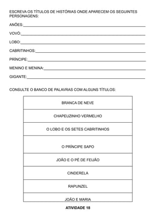 ESCREVA OS TÍTULOS DE HISTÓRIAS ONDE APARECEM OS SEGUINTES
PERSONAGENS:
ANÕES:____________________________________________________________
VOVÓ:_____________________________________________________________
LOBO:_____________________________________________________________
CABRITINHOS:______________________________________________________
PRÍNCIPE:__________________________________________________________
MENINO E MENINA:__________________________________________________
GIGANTE:__________________________________________________________
CONSULTE O BANCO DE PALAVRAS COM ALGUNS TÍTULOS:
BRANCA DE NEVE
CHAPEUZINHO VERMELHO
O LOBO E OS SETES CABRITINHOS
O PRÍNCIPE SAPO
JOÃO E O PÉ DE FEIJÃO
CINDERELA
RAPUNZEL
JOÃO E MARIA
ATIVIDADE 18
 