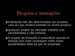 Projetos e interações
•Interações não são determinadas por projetos,
uma vez que existem também os contra-projetos
•Qualquer projeto de interação trabalha com
possibilidades e não certezas
•O projeto de interação é sustentável quando as
pessoas que usam conseguem criam novas
possibilidades além do que foi projetado
 
