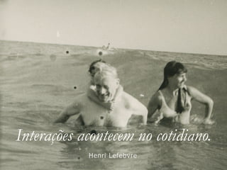 Interações acontecem no cotidiano.
Henri Lefebvre
 