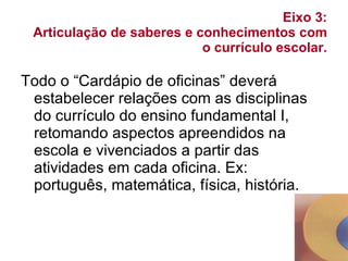 Eixo 3:  Articulação de saberes e conhecimentos com o currículo escolar. Todo o “Cardápio de oficinas” deverá estabelecer relações com as disciplinas do currículo do ensino fundamental I, retomando aspectos apreendidos na escola e vivenciados a partir das atividades em cada oficina. Ex: português, matemática, física, história. 