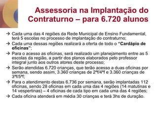 Assessoria na Implantação do Contraturno – para 6.720 alunos Cada uma das 4 regiões da Rede Municipal de Ensino Fundamental, terá 5 escolas no processo de implantação do contraturno; Cada uma dessas regiões realizará a oferta de todo o  “Cardápio de oficinas” ;  Para o acesso as oficinas, será realizado um planejamento entre as 5 escolas da região, a partir dos planos elaborados pelo professor integral junto aos outros atores deste processo; Serão atendidas 6.720 crianças, que terão acesso a duas oficinas por semana, sendo assim, 3.360 crianças de 2ªf/4ªf e 3.360 crianças de 3ªf/5ªf; Para o atendimento destas 6.736 por semana, serão implantadas 112 oficinas, sendo 28 oficinas em cada uma das 4 regiões (14 matutinas e 14 vespertinas) – 4 oficinas de cada tipo em cada uma das 4 regiões; Cada oficina atenderá em média 30 crianças e terá 3hs de duração.  