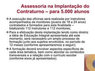 Assessoria na Implantação do Contraturno – para 5.000 alunos A execução das oficinas será realizada por instrutores acompanhados de monitores (jovens de 18 a 24 anos) contratados e formados para esta finalidade – totalizando 112 instrutores e 112 monitores; Para a efetivação desta implantação tendo como diretriz a idéia de Educação Integral apresentada até este momento, será necessário um amplo processo de formação junto aos sujeitos envolvidos, no período de 12 meses (conforme apresentaremos a seguir); A formação deverá envolver aspectos específicos de cada área temática, bem como abordar os conteúdos transversais e a relação com o currículo escolar (conforme eixos já apresentados). 