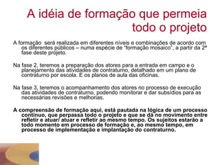 A idéia de formação que permeia todo o projeto A formação  será realizada em diferentes níveis e combinações de acordo com os diferentes públicos – numa espécie de “formação mosaico”, a partir da 2ª fase deste projeto. Na fase 2, teremos a preparação dos atores para a entrada em campo e o planejamento das atividades de contraturno, detalhado em um plano de contraturno por escola. E os planos de aula das oficinas. Na fase 3, teremos o acompanhamento dos atores no processo de execução das atividades de contraturno, podendo monitorar e dar subsídios para as necessárias revisões e melhorias. A compreensão de formação aqui, está pautada na lógica de um processo contínuo, que perpassa todo o projeto e que se dá no movimento entre refletir e atuar/ atuar e refletir ao mesmo tempo. Os sujeitos estarão a todo momento em processo de formação e, ao mesmo tempo, em processo de implementação e implantação do contraturno. 