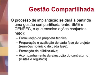 Gestão Compartilhada O processo de implantação se dará a partir de uma gestão compartilhada entre SME e CENPEC, o que envolve ações conjuntas na(o): Formulação da proposta técnica; Preparação e avaliação de cada fase do projeto (reuniões no início de cada fase); Formação do público-alvo; Acompanhamento da execução do contraturno (visitas e registros) 