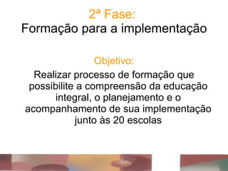 2ª Fase:  Formação para a implementação Objetivo: Realizar processo de formação que possibilite a compreensão da educação integral, o planejamento e o acompanhamento de sua implementação junto às 20 escolas 