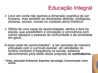 Educação Integral Leva em conta não apenas a dimensão cognitiva do ser humano, mas também as dimensões afetivas, biológicas, motoras, sociais, morais no contexto sócio-histórico. Oferta de uma cesta de oportunidades, dentro e fora da escola, que possibilitem a circulação e convivência com outros espaços e pessoas da comunidade e da sociedade em geral.  A essa cesta de oportunidades*, a ser pensada de maneira articulada com o currículo escolar, em atividades no horário contrário à frequência na escola, estamos denominando para efeito desta proposta de  contraturno. * Artes, educação Ambiental, Esportes, tecnologia, Comunicação, entre outras 