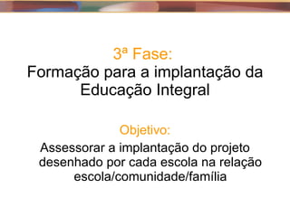 3ª Fase:  Formação para a implantação da Educação Integral Objetivo: Assessorar a implantação do projeto desenhado por cada escola na relação escola/comunidade/família 