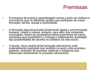 Premissas O processo de ensino e aprendizagem ocorre a partir da vivência e convivência com os diferentes grupos que participam de nossa formação: família, escola e comunidade; A formação educacional está diretamente ligada a uma formação humana, cidadã e cultural, portanto, para além dos conteúdos curriculares, fazem-se necessários entrecruzamentos de outros conteúdos que possibilitem a crianças e adolescentes ampliação das possibilidades de escolha no cotidiano da vida social; A escola,  lócus  central desta formação educacional, está materialmente localizada num território no qual a vida acontece, portanto, recheado de questões objetivas e subjetivas que influenciam diretamente no processo educacional.  