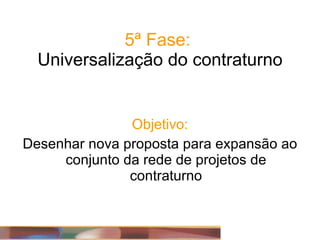 5ª Fase:  Universalização do contraturno Objetivo: Desenhar nova proposta para expansão ao conjunto da rede de projetos de contraturno 