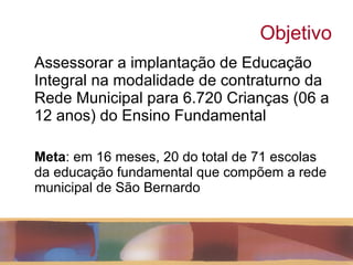 Objetivo Assessorar a implantação de Educação Integral na modalidade de contraturno da Rede Municipal para 6.720 Crianças (06 a 12 anos) do Ensino Fundamental Meta : em 16 meses, 20 do total de 71 escolas da educação fundamental que compõem a rede municipal de São Bernardo 