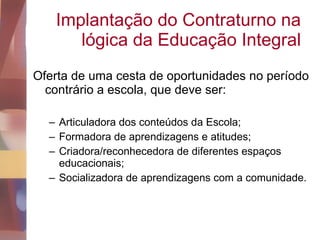Implantação do Contraturno na lógica da Educação Integral Oferta de uma cesta de oportunidades no período contrário a escola, que deve ser: Articuladora dos conteúdos da Escola; Formadora de aprendizagens e atitudes; Criadora/reconhecedora de diferentes espaços educacionais; Socializadora de aprendizagens com a comunidade. 