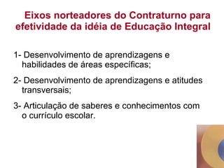 Eixos norteadores do Contraturno para efetividade da idéia de Educação Integral 1- Desenvolvimento de aprendizagens e habilidades de áreas específicas; 2- Desenvolvimento de aprendizagens e atitudes transversais; 3- Articulação de saberes e conhecimentos com o currículo escolar. 