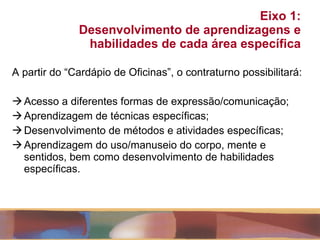 Eixo 1:  Desenvolvimento de aprendizagens e habilidades de cada área específica A partir do “Cardápio de Oficinas”, o contraturno possibilitará: Acesso a diferentes formas de expressão/comunicação; Aprendizagem de técnicas específicas; Desenvolvimento de métodos e atividades específicas; Aprendizagem do uso/manuseio do corpo, mente e sentidos, bem como desenvolvimento de habilidades específicas. 