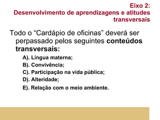 Eixo 2:  Desenvolvimento de aprendizagens e atitudes transversais Todo o “Cardápio de oficinas” deverá ser perpassado pelos seguintes  conteúdos transversais: A). Língua materna; B). Convivência; C). Participação na vida pública; D). Alteridade; E). Relação com o meio ambiente.   