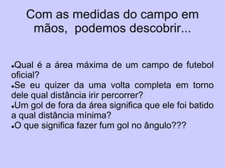 Com as medidas do campo em
     mãos, podemos descobrir...

Qual é a área máxima de um campo de futebol
oficial?
Se eu quizer da uma volta completa em torno

dele qual distância irir percorrer?
Um gol de fora da área significa que ele foi batido

a qual distância mínima?
O que significa fazer fum gol no ângulo???
 