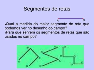 Segmentos de retas

Qual a medida do maior segmento de reta que
podemos ver no desenho do campo?
Para que servem os segmentos de retas que são

usados no campo?
 