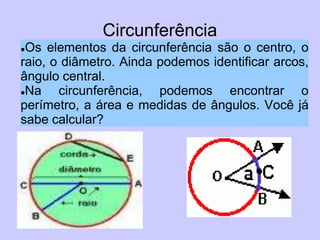 Circunferência
Os elementos da circunferência são o centro, o
raio, o diâmetro. Ainda podemos identificar arcos,
ângulo central.
Na    circunferência, podemos encontrar o
perímetro, a área e medidas de ângulos. Você já
sabe calcular?
 