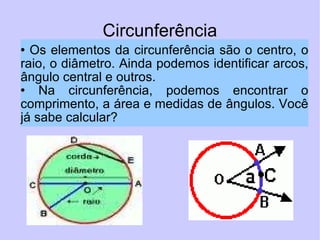 Circunferência Os elementos da circunferência são o centro, o raio, o diâmetro. Ainda podemos identificar arcos, ângulo central e outros.  Na circunferência, podemos encontrar o comprimento, a área e medidas de ângulos. Você já sabe calcular?  