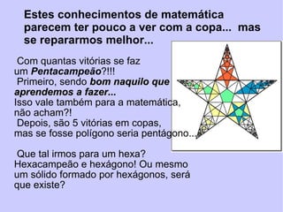 Com quantas vitórias se faz um  Pentacampeão ?!!! Primeiro, sendo  bom naquilo que aprendemos a fazer... Isso vale também para a matemática, não acham?! Depois, são 5 vitórias em copas,  mas se fosse polígono seria pentágono...  Que tal irmos para um hexa?  Hexacampeão e hexágono! Ou mesmo um sólido formado por hexágonos, será que existe? Estes conhecimentos de matemática  parecem ter pouco a ver com a copa...  mas se repararmos melhor... 