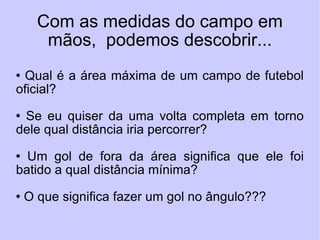 Com as medidas do campo em mãos,  podemos descobrir... Qual é a área máxima de um campo de futebol oficial? Se eu quiser da uma volta completa em torno dele qual distância iria percorrer? Um gol de fora da área significa que ele foi batido a qual distância mínima? O que significa fazer um gol no ângulo??? 