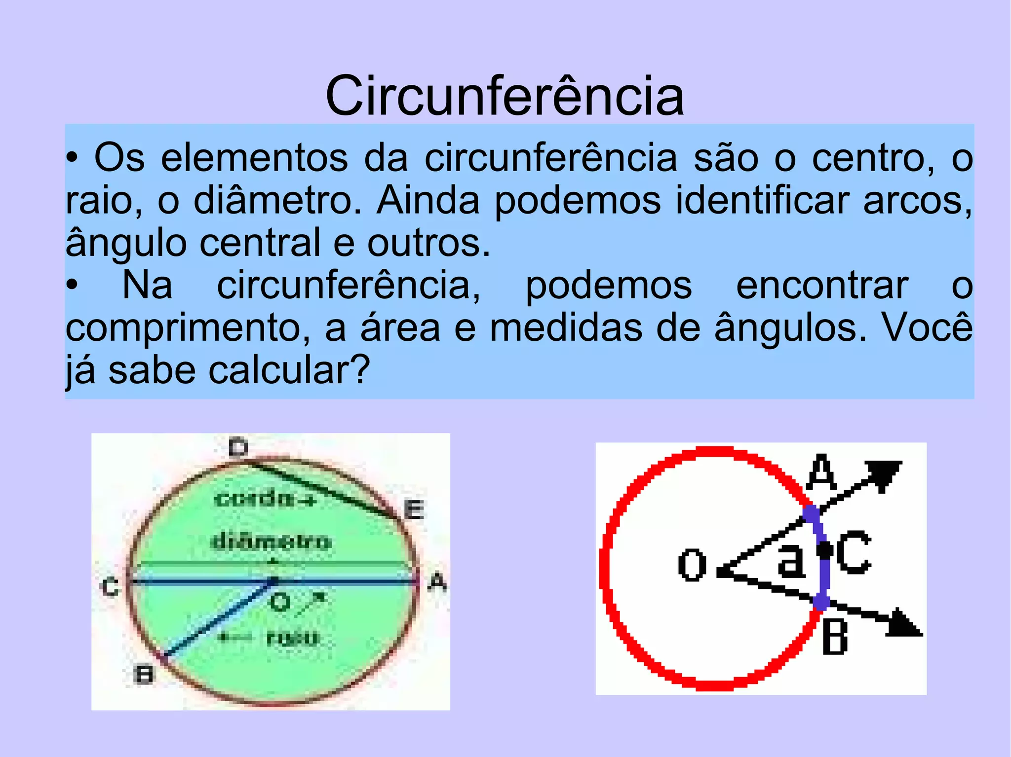 Circunferência Os elementos da circunferência são o centro, o raio, o diâmetro. Ainda podemos identificar arcos, ângulo central e outros.  Na circunferência, podemos encontrar o comprimento, a área e medidas de ângulos. Você já sabe calcular?  