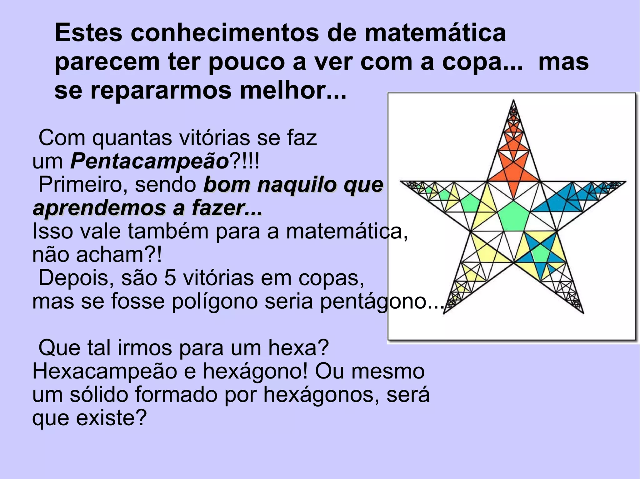 Com quantas vitórias se faz um  Pentacampeão ?!!! Primeiro, sendo  bom naquilo que aprendemos a fazer... Isso vale também para a matemática, não acham?! Depois, são 5 vitórias em copas,  mas se fosse polígono seria pentágono...  Que tal irmos para um hexa?  Hexacampeão e hexágono! Ou mesmo um sólido formado por hexágonos, será que existe? Estes conhecimentos de matemática  parecem ter pouco a ver com a copa...  mas se repararmos melhor... 