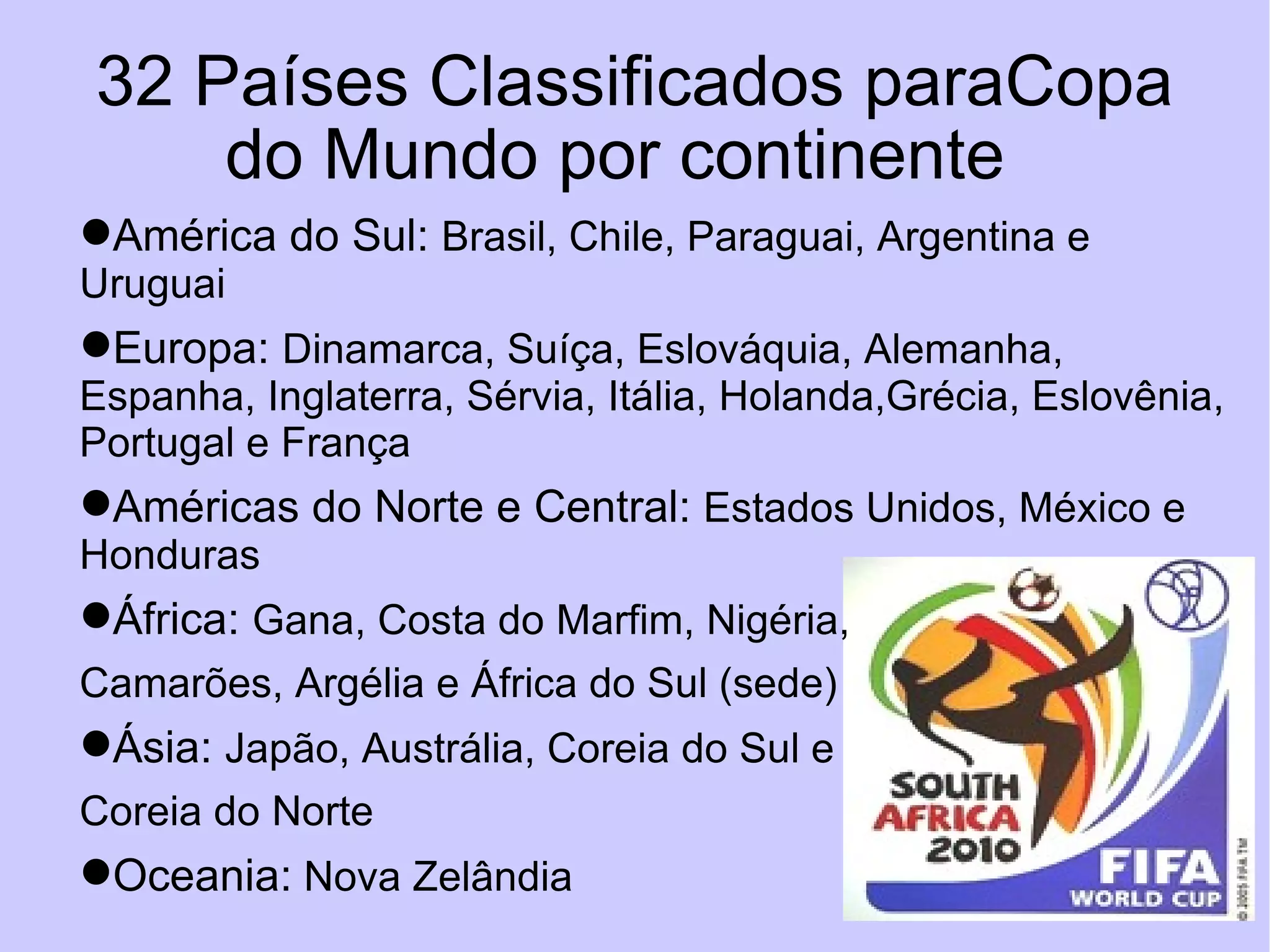 32 Países Classificados paraCopa do Mundo por continente  América do Sul:  Brasil, Chile, Paraguai, Argentina e Uruguai Europa:  Dinamarca, Suíça, Eslováquia, Alemanha, Espanha, Inglaterra, Sérvia, Itália, Holanda,Grécia, Eslovênia, Portugal e França Américas do Norte e Central:  Estados Unidos, México e Honduras África:  Gana, Costa do Marfim, Nigéria,  Camarões, Argélia e África do Sul (sede) Ásia:  Japão, Austrália, Coreia do Sul e  Coreia do Norte Oceania:  Nova Zelândia 