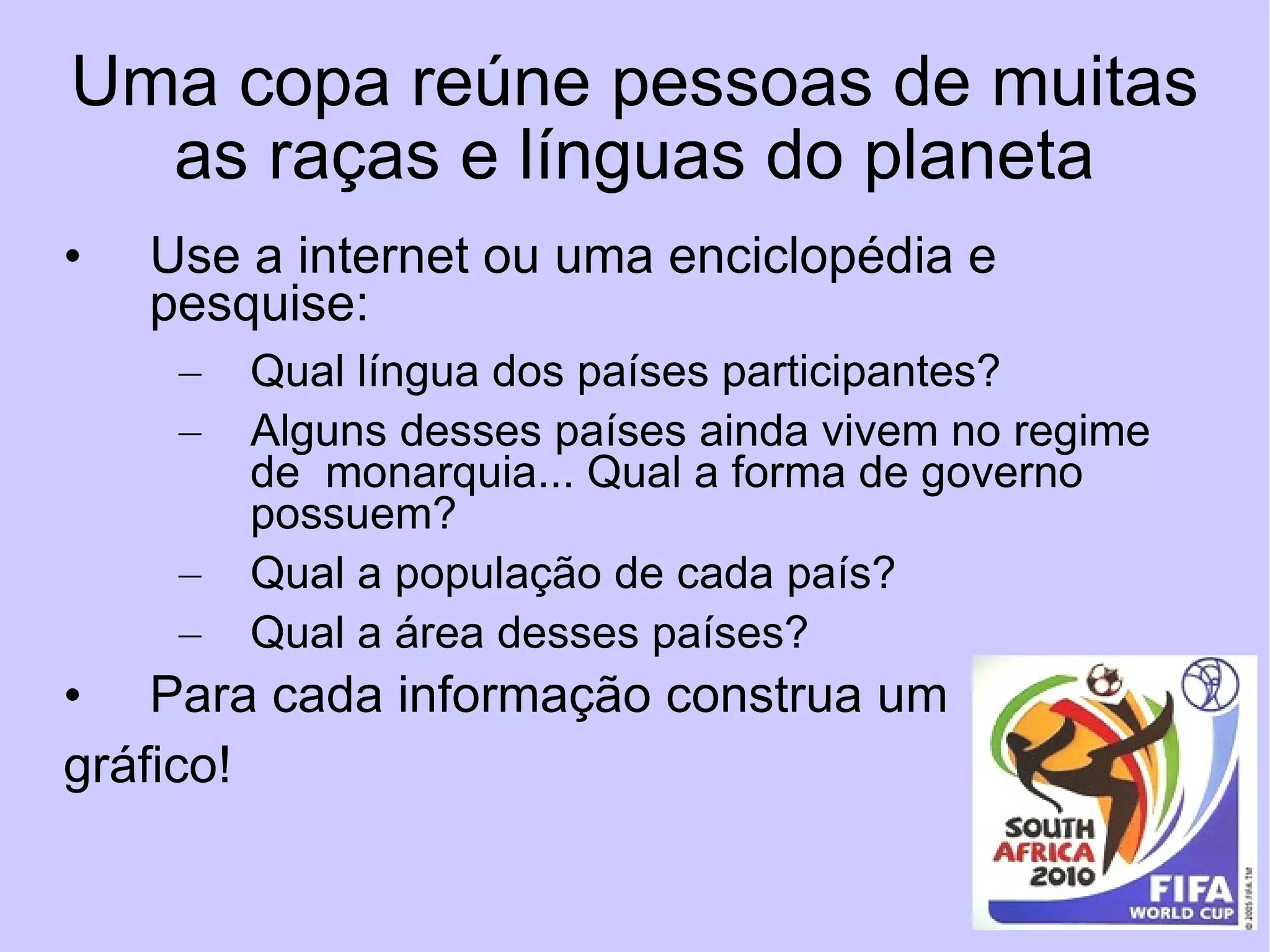 Uma copa reúne pessoas de muitas as raças e línguas do planeta Use a internet ou uma enciclopédia e pesquise: Qual língua dos países participantes? Alguns desses países ainda vivem no regime de  monarquia... Qual a forma de governo possuem? Qual a população de cada país? Qual a área desses países?  Para cada informação construa um  gráfico! 
