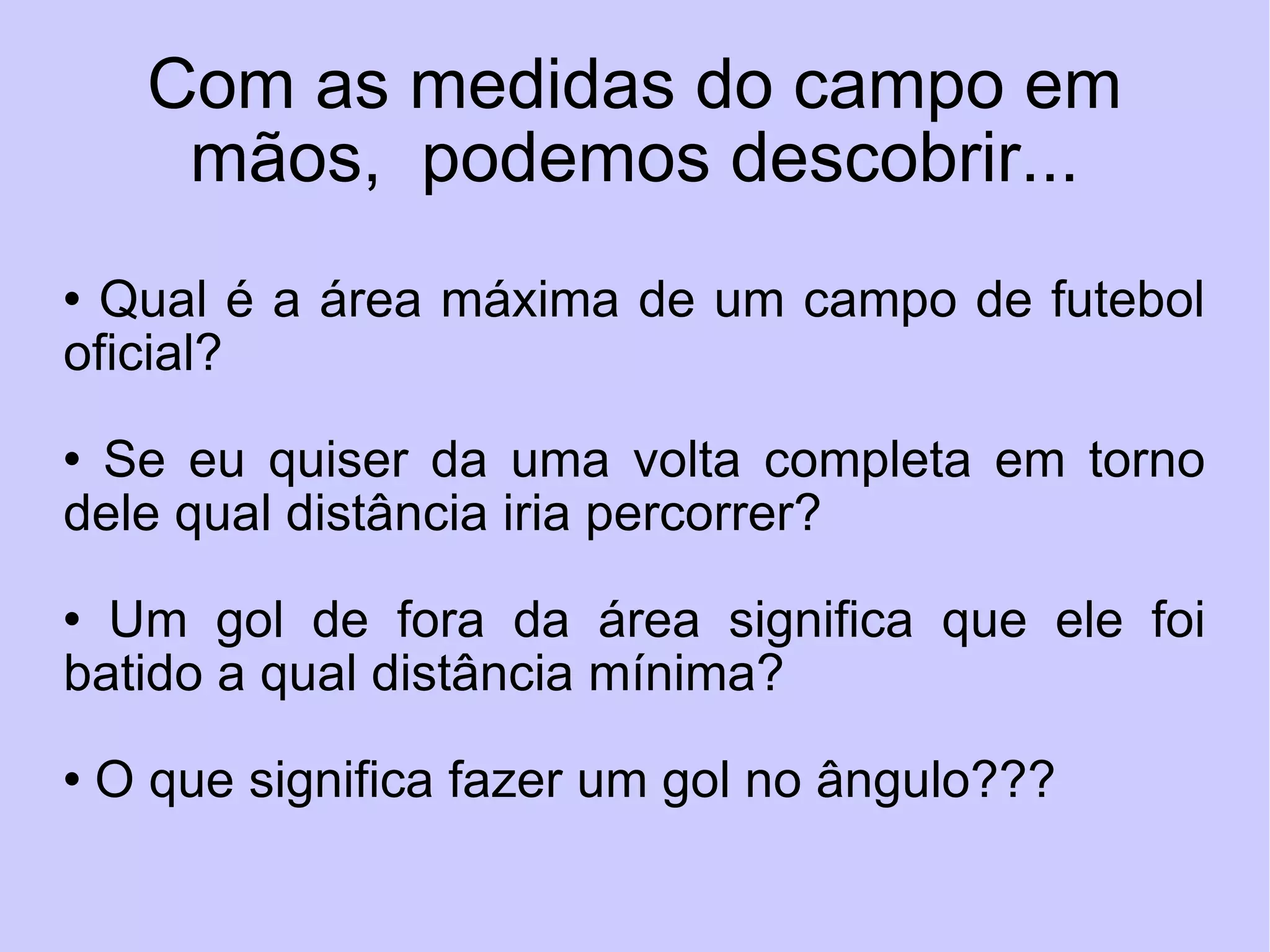 Com as medidas do campo em mãos,  podemos descobrir... Qual é a área máxima de um campo de futebol oficial? Se eu quiser da uma volta completa em torno dele qual distância iria percorrer? Um gol de fora da área significa que ele foi batido a qual distância mínima? O que significa fazer um gol no ângulo??? 