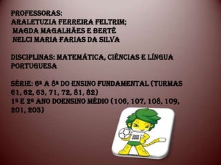PROFESSORAS:
ARALETUZIA FERREIRA FELTRIM;
MAGDA MAGALHÃES E BERTÊ
NELCI MARIA FARIAS DA SILVA

DISCIPLINAS: MATEMÁTICA, CIÊNCIAS E LÍNGUA
PORTUGUESA

SÉRIE: 6ª A 8ª DO ENSINO FUNDAMENTAL (TURMAS
61, 62, 63, 71, 72, 81, 82)
1º e 2º ANO DOENSINO MÉDIO (106, 107, 108, 109,
201, 203)
 