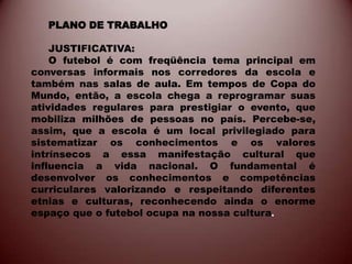 PLANO DE TRABALHO

    JUSTIFICATIVA:
    O futebol é com freqüência tema principal em
conversas informais nos corredores da escola e
também nas salas de aula. Em tempos de Copa do
Mundo, então, a escola chega a reprogramar suas
atividades regulares para prestigiar o evento, que
mobiliza milhões de pessoas no país. Percebe-se,
assim, que a escola é um local privilegiado para
sistematizar os conhecimentos e os valores
intrínsecos a essa manifestação cultural que
influencia a vida nacional. O fundamental é
desenvolver os conhecimentos e competências
curriculares valorizando e respeitando diferentes
etnias e culturas, reconhecendo ainda o enorme
espaço que o futebol ocupa na nossa cultura.
 