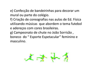 e) Confecção de bandeirinhas para decorar um
mural ou parte do colégio.
f) Criação de coreografias nas aulas de Ed. Física
utilizando músicas que abordem o tema futebol
e adereços com cores brasileiras.
g) Campeonato de chute no João Sorrisão ,
boneco do “ Esporte Espetacular” feminino e
masculino.
 